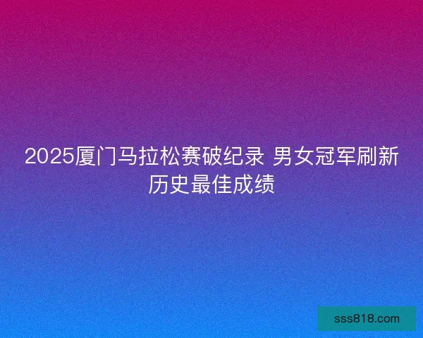 2025厦门马拉松赛破纪录 男女冠军刷新历史最佳成绩