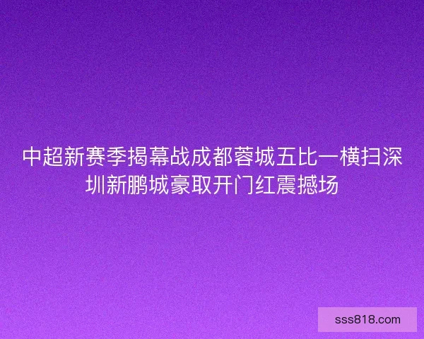 中超新赛季揭幕战成都蓉城五比一横扫深圳新鹏城豪取开门红震撼场
