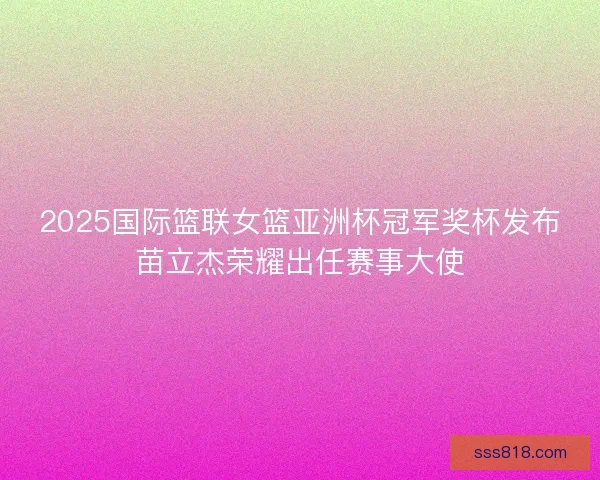2025国际篮联女篮亚洲杯冠军奖杯发布苗立杰荣耀出任赛事大使