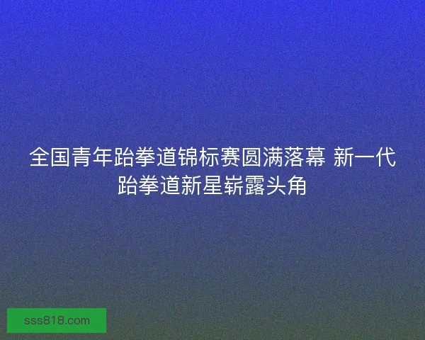 全国青年跆拳道锦标赛圆满落幕 新一代跆拳道新星崭露头角