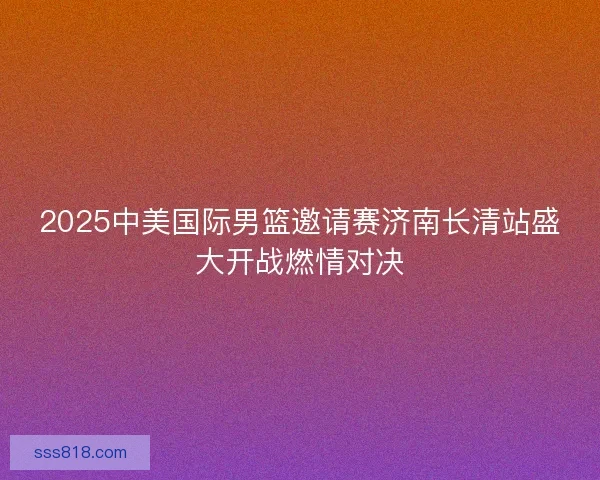 2025中美国际男篮邀请赛济南长清站盛大开战燃情对决