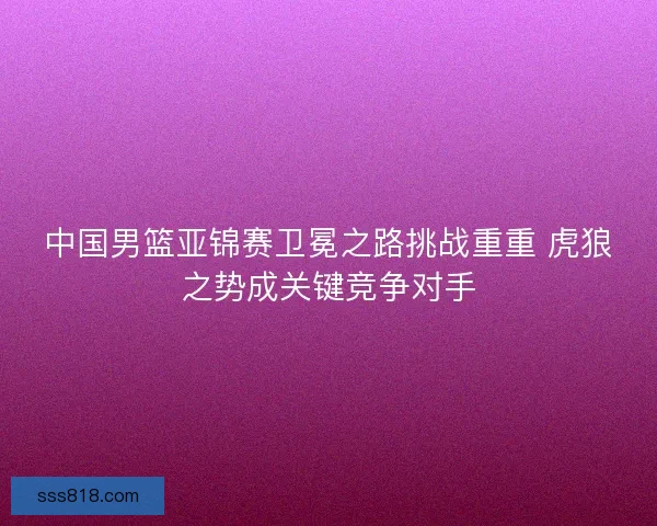 中国男篮亚锦赛卫冕之路挑战重重 虎狼之势成关键竞争对手