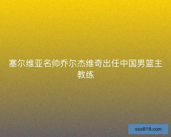 塞尔维亚名帅乔尔杰维奇出任中国男篮主教练
