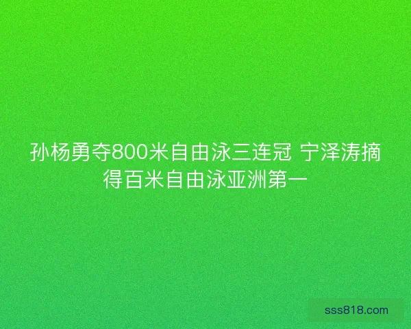 孙杨勇夺800米自由泳三连冠 宁泽涛摘得百米自由泳亚洲第一