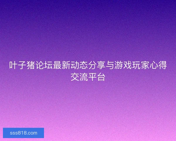 叶子猪论坛最新动态分享与游戏玩家心得交流平台