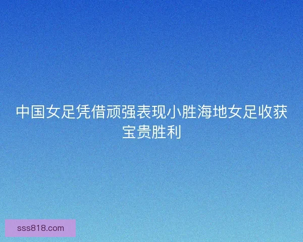 中国女足凭借顽强表现小胜海地女足收获宝贵胜利